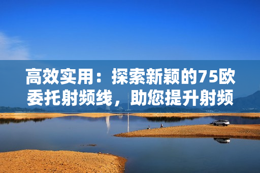 高效实用：探索新颖的75欧委托射频线，助您提升射频传输效率