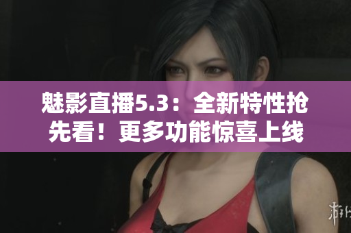 魅影直播5.3：全新特性抢先看！更多功能惊喜上线