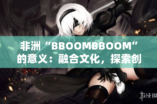 非洲“BBOOMBBOOM”的意义:融合文化,探索创新 非洲“BBOOMBBOOM”的意义:融合文化,探索创新