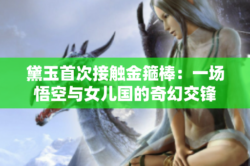 黛玉首次接触金箍棒：一场悟空与女儿国的奇幻交锋
