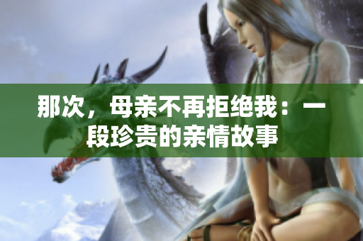 那次，母亲不再拒绝我：一段珍贵的亲情故事