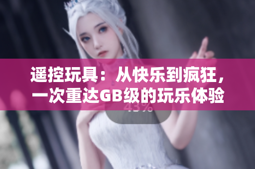遥控玩具：从快乐到疯狂，一次重达GB级的玩乐体验