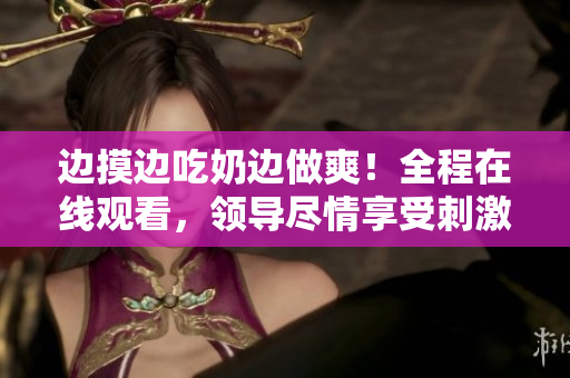 边摸边吃奶边做爽！全程在线观看，领导尽情享受刺激体验