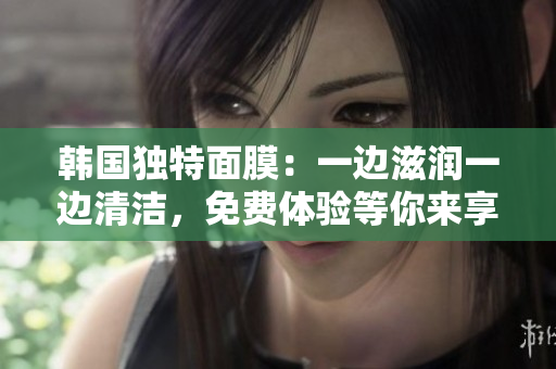 韩国独特面膜：一边滋润一边清洁，免费体验等你来享！