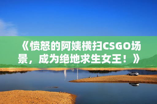 《愤怒的阿姨横扫CSGO场景，成为绝地求生女王！》