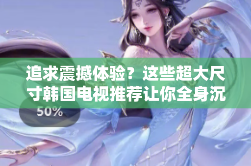 追求震撼体验？这些超大尺寸韩国电视推荐让你全身沉浸！
