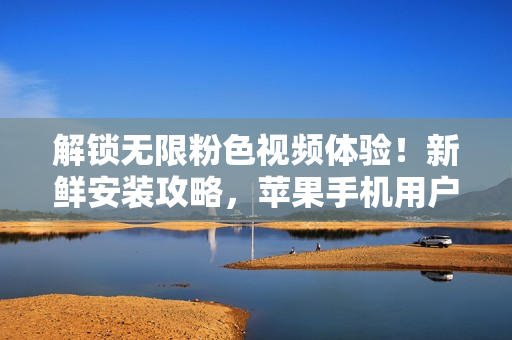 解锁无限粉色视频体验！新鲜安装攻略，苹果手机用户必备！