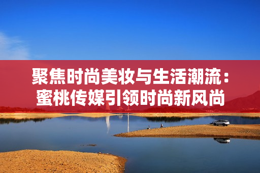 聚焦时尚美妆与生活潮流：蜜桃传媒引领时尚新风尚