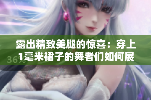 露出精致美腿的惊喜：穿上1毫米裙子的舞者们如何展现轻盈舞姿