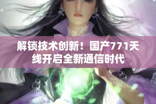 解锁技术创新！国产771天线开启全新通信时代