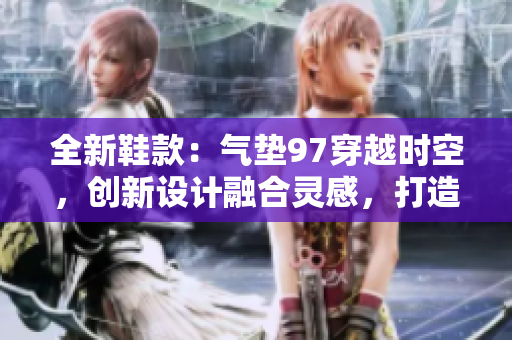 全新鞋款：气垫97穿越时空，创新设计融合灵感，打造时尚杂交风格