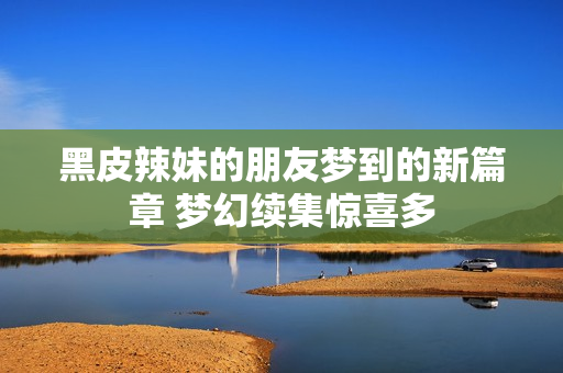 黑皮辣妹的朋友梦到的新篇章 梦幻续集惊喜多