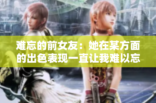 难忘的前女友：她在某方面的出色表现一直让我难以忘怀