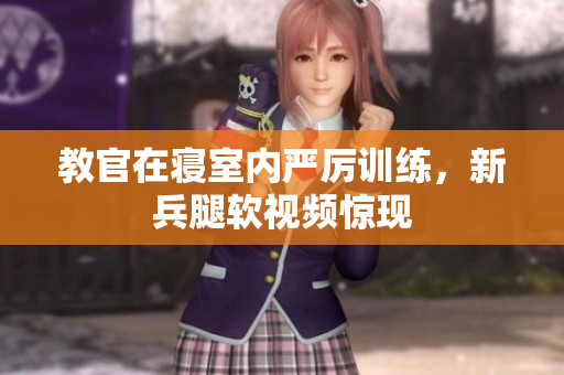 教官在寝室内严厉训练，新兵腿软视频惊现