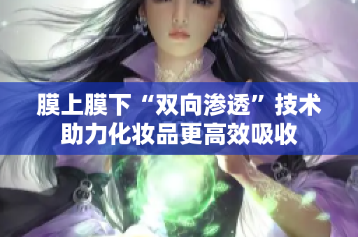 膜上膜下“双向渗透”技术助力化妆品更高效吸收
