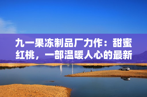 九一果冻制品厂力作：甜蜜红桃，一部温暖人心的最新电视剧