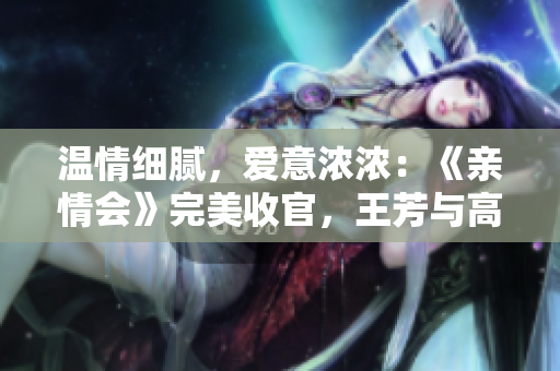 温情细腻，爱意浓浓：《亲情会》完美收官，王芳与高敏大团圆