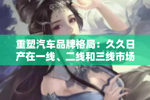 重塑汽车品牌格局：久久日产在一线、二线和三线市场的全面布局