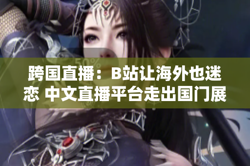 跨国直播：B站让海外也迷恋 中文直播平台走出国门展现中国魅力