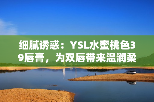 细腻诱惑：YSL水蜜桃色39唇膏，为双唇带来温润柔光之美
