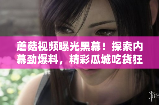 蘑菇视频曝光黑幕！探索内幕劲爆料，精彩瓜城吃货狂欢