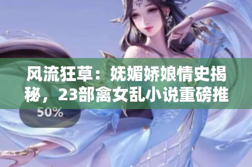 风流狂草：妩媚娇娘情史揭秘，23部禽女乱小说重磅推荐