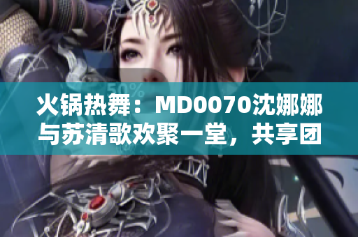 火锅热舞：MD0070沈娜娜与苏清歌欢聚一堂，共享团圆美味