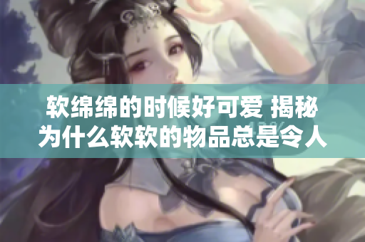软绵绵的时候好可爱 揭秘为什么软软的物品总是令人心生怜爱