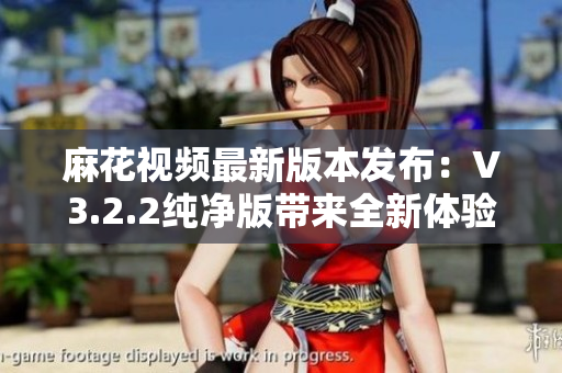 麻花视频最新版本发布：V3.2.2纯净版带来全新体验