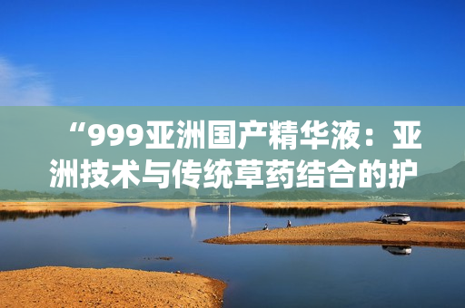 “999亚洲国产精华液：亚洲技术与传统草药结合的护肤秘密揭示”