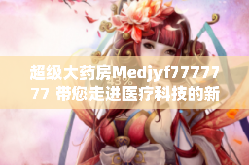 超级大药房Medjyf7777777 带您走进医疗科技的新时代