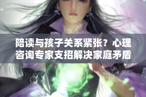 陪读与孩子关系紧张？心理咨询专家支招解决家庭矛盾