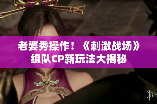 老婆秀操作！《刺激战场》组队CP新玩法大揭秘