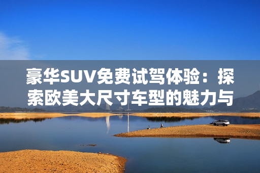 豪华SUV免费试驾体验：探索欧美大尺寸车型的魅力与性能