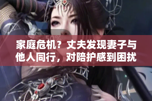 家庭危机？丈夫发现妻子与他人同行，对陪护感到困扰