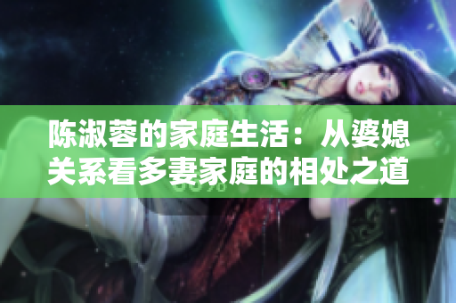 陈淑蓉的家庭生活：从婆媳关系看多妻家庭的相处之道