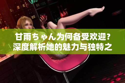 甘雨ちゃん为何备受欢迎？深度解析她的魅力与独特之处