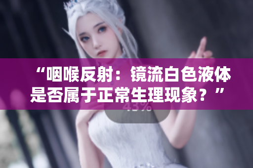 “咽喉反射：镜流白色液体是否属于正常生理现象？”