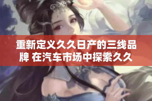 重新定义久久日产的三线品牌 在汽车市场中探索久久日产的次级品牌的意义