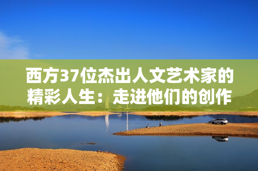 西方37位杰出人文艺术家的精彩人生：走进他们的创作世界