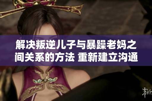 解决叛逆儿子与暴躁老妈之间关系的方法 重新建立沟通与理解