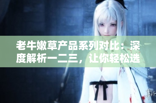 老牛嫩草产品系列对比：深度解析一二三，让你轻松选购
