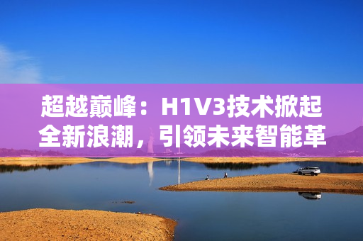 超越巅峰：H1V3技术掀起全新浪潮，引领未来智能革命