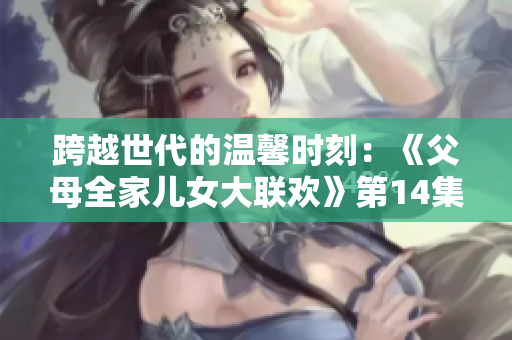 跨越世代的温馨时刻：《父母全家儿女大联欢》第14集盛大开启！