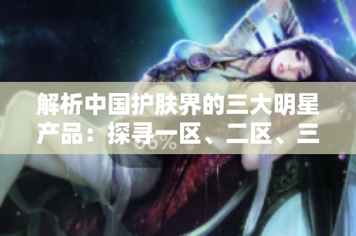 解析中国护肤界的三大明星产品：探寻一区、二区、三国产精华液的独特魅力