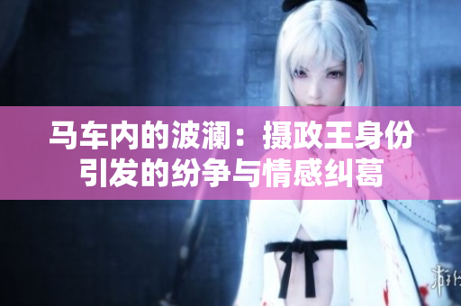 马车内的波澜：摄政王身份引发的纷争与情感纠葛