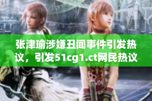 张津瑜涉嫌丑闻事件引发热议，引发51cg1.ct网民热议