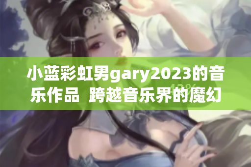 小蓝彩虹男gary2023的音乐作品  跨越音乐界的魔幻之旅