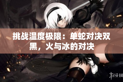 挑战温度极限：单蛇对决双黑，火与冰的对决