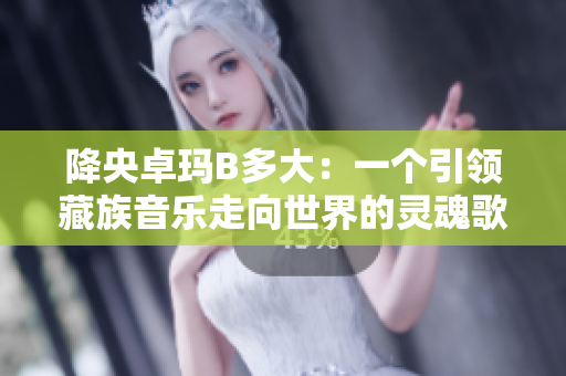 降央卓玛B多大：一个引领藏族音乐走向世界的灵魂歌者